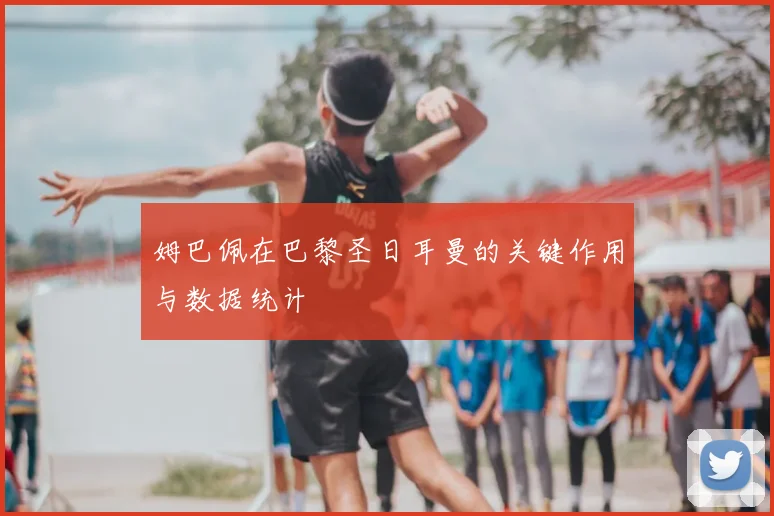 姆巴佩在巴黎圣日耳曼的关键作用与数据统计