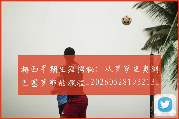 梅西早期生涯揭秘：从罗萨里奥到巴塞罗那的旅程_20260528193213_20260609222246