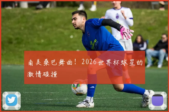 南美桑巴舞曲！2026世界杯球星的激情碰撞
