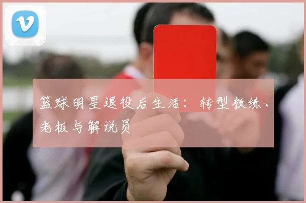 篮球明星退役后生活：转型教练、老板与解说员