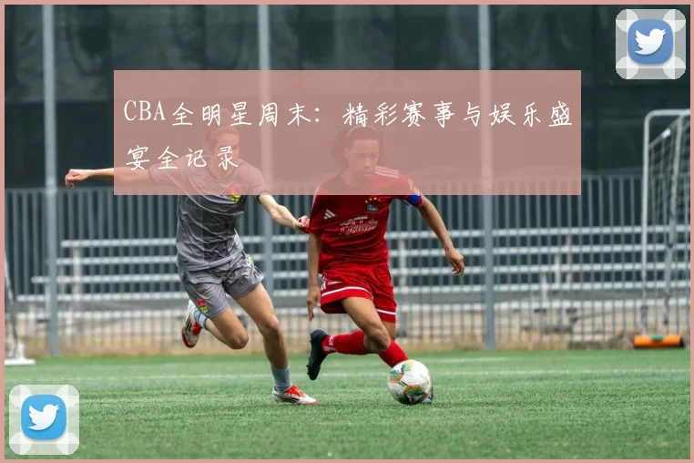 CBA全明星周末：精彩赛事与娱乐盛宴全记录