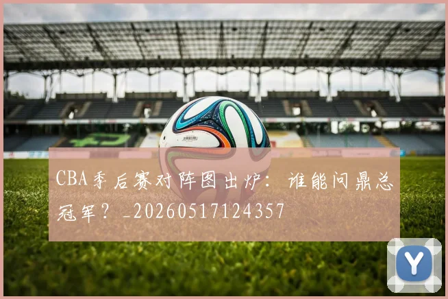 CBA季后赛对阵图出炉:谁能问鼎总冠军?_20260517124357
