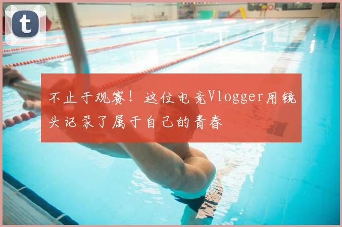 不止于观赛!这位电竞Vlogger用镜头记录了属于自己的青春