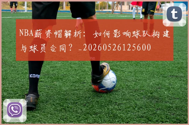 NBA薪资帽解析:如何影响球队构建与球员合同?_20260526125600