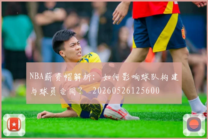 NBA薪资帽解析:如何影响球队构建与球员合同?_20260526125600