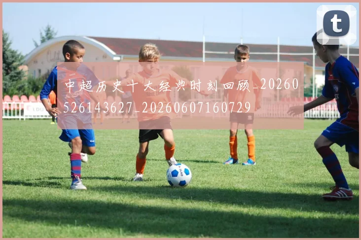 中超历史十大经典时刻回顾_20260526143627_20260607160729