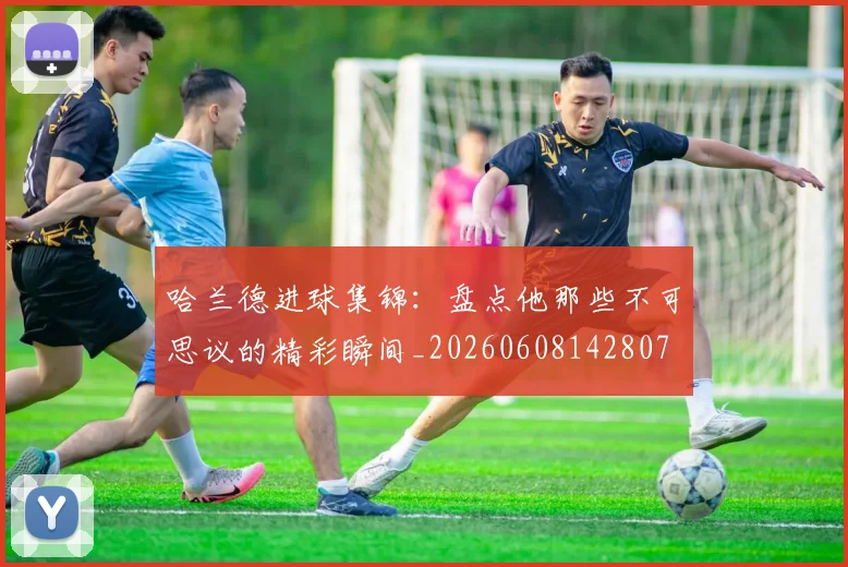 哈兰德进球集锦:盘点他那些不可思议的精彩瞬间_20260608142807