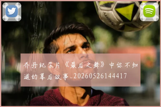 乔丹纪录片《最后之舞》中你不知道的幕后故事_20260526144417
